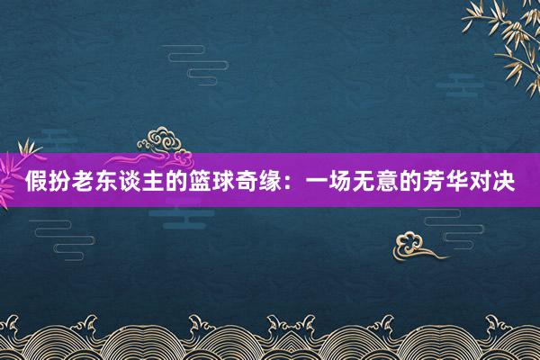 假扮老东谈主的篮球奇缘：一场无意的芳华对决